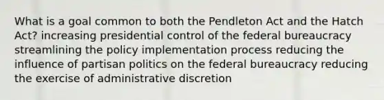 What is a goal common to both the Pendleton Act and the Hatch Act? increasing presidential control of the <a href='https://www.questionai.com/knowledge/kG5wfBy9o6-federal-bureaucracy' class='anchor-knowledge'>federal bureaucracy</a> streamlining the <a href='https://www.questionai.com/knowledge/kFc2aNiOYR-policy-implementation' class='anchor-knowledge'>policy implementation</a> process reducing the influence of partisan politics on the federal bureaucracy reducing the exercise of administrative discretion