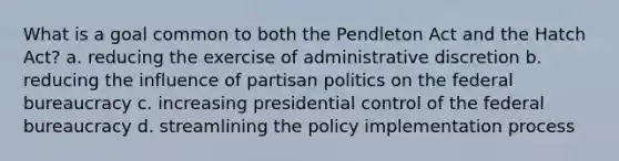 What is a goal common to both the Pendleton Act and the Hatch Act? a. reducing the exercise of administrative discretion b. reducing the influence of partisan politics on the federal bureaucracy c. increasing presidential control of the federal bureaucracy d. streamlining the policy implementation process