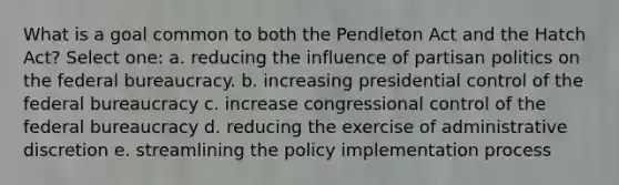 What is a goal common to both the Pendleton Act and the Hatch Act? Select one: a. reducing the influence of partisan politics on the federal bureaucracy. b. increasing presidential control of the federal bureaucracy c. increase congressional control of the federal bureaucracy d. reducing the exercise of administrative discretion e. streamlining the policy implementation process