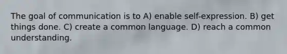 The goal of communication is to A) enable self-expression. B) get things done. C) create a common language. D) reach a common understanding.