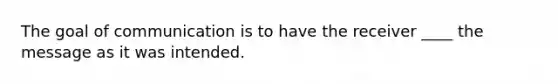 The goal of communication is to have the receiver ____ the message as it was intended.