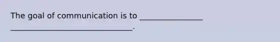 The goal of communication is to ________________ _______________________________.