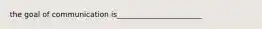 the goal of communication is_______________________