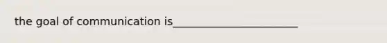 the goal of communication is_______________________