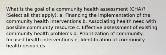 What is the goal of a community health assessment (CHA)? (Select all that apply). a. Financing the implementation of the community health interventions b. Associating health need with possible community resource c. Effective assessment of existing community health problems d. Prioritization of community-focused health interventions e. Identification of community health resources