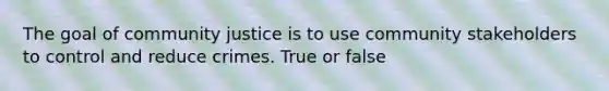 The goal of community justice is to use community stakeholders to control and reduce crimes. True or false