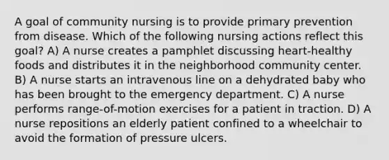 A goal of community nursing is to provide primary prevention from disease. Which of the following nursing actions reflect this goal? A) A nurse creates a pamphlet discussing heart-healthy foods and distributes it in the neighborhood community center. B) A nurse starts an intravenous line on a dehydrated baby who has been brought to the emergency department. C) A nurse performs range-of-motion exercises for a patient in traction. D) A nurse repositions an elderly patient confined to a wheelchair to avoid the formation of pressure ulcers.