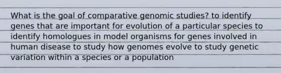 What is the goal of comparative genomic studies? to identify genes that are important for evolution of a particular species to identify homologues in model organisms for genes involved in human disease to study how genomes evolve to study genetic variation within a species or a population