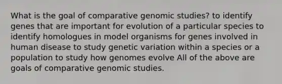 What is the goal of comparative genomic studies? to identify genes that are important for evolution of a particular species to identify homologues in model organisms for genes involved in human disease to study genetic variation within a species or a population to study how genomes evolve All of the above are goals of comparative genomic studies.