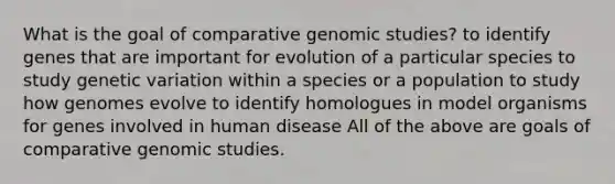 What is the goal of comparative genomic studies? to identify genes that are important for evolution of a particular species to study genetic variation within a species or a population to study how genomes evolve to identify homologues in model organisms for genes involved in human disease All of the above are goals of comparative genomic studies.