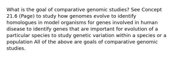 What is the goal of comparative genomic studies? See Concept 21.6 (Page) to study how genomes evolve to identify homologues in model organisms for genes involved in human disease to identify genes that are important for evolution of a particular species to study genetic variation within a species or a population All of the above are goals of comparative genomic studies.