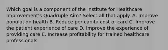 Which goal is a component of the Institute for Healthcare Improvement's Quadruple Aim? Select all that apply. A. Improve population health B. Reduce per capita cost of care C. Improve the patient experience of care D. Improve the experience of providing care E. Increase profitability for trained healthcare professionals