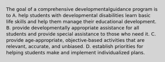 The goal of a comprehensive developmentalguidance program is to A. help students with developmental disabilities learn basic life skills and help them manage their educational development. B. provide developmentally appropriate assistance for all students and provide special assistance to those who need it. C. provide age-appropriate, objective-based activities that are relevant, accurate, and unbiased. D. establish priorities for helping students make and implement individualized plans.