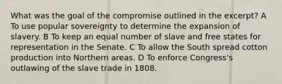 What was the goal of the compromise outlined in the excerpt? A To use popular sovereignty to determine the expansion of slavery. B To keep an equal number of slave and free states for representation in the Senate. C To allow the South spread cotton production into Northern areas. D To enforce Congress's outlawing of the slave trade in 1808.