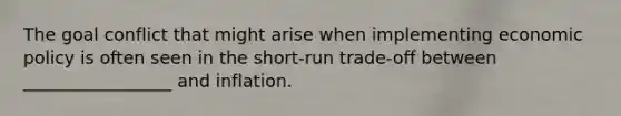 The goal conflict that might arise when implementing economic policy is often seen in the short-run trade-off between _________________ and inflation.