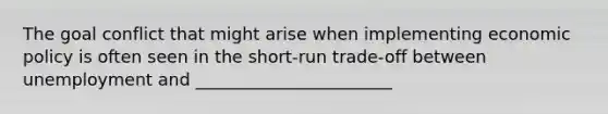 The goal conflict that might arise when implementing economic policy is often seen in the short-run trade-off between unemployment and _______________________