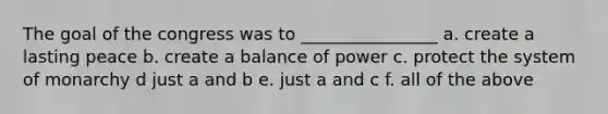 The goal of the congress was to ________________ a. create a lasting peace b. create a balance of power c. protect the system of monarchy d just a and b e. just a and c f. all of the above