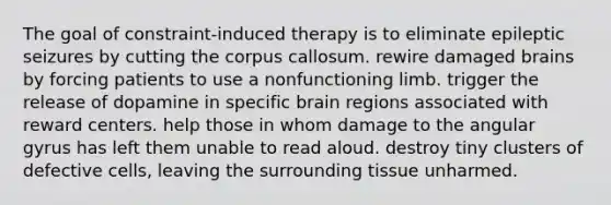 The goal of constraint-induced therapy is to eliminate epileptic seizures by cutting the corpus callosum. rewire damaged brains by forcing patients to use a nonfunctioning limb. trigger the release of dopamine in specific brain regions associated with reward centers. help those in whom damage to the angular gyrus has left them unable to read aloud. destroy tiny clusters of defective cells, leaving the surrounding tissue unharmed.