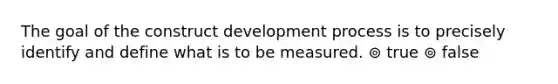 The goal of the construct development process is to precisely identify and define what is to be measured. ⊚ true ⊚ false