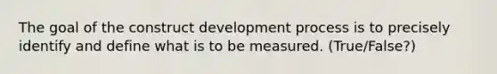 The goal of the construct development process is to precisely identify and define what is to be measured. (True/False?)