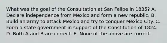 What was the goal of the Consultation at San Felipe in 1835? A. Declare independence from Mexico and form a new republic. B. Build an army to attack Mexico and try to conquer Mexico City. C. Form a state government in support of the Constitution of 1824. D. Both A and B are correct. E. None of the above are correct.