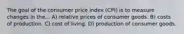 The goal of the consumer price index (CPI) is to measure changes in the... A) relative prices of consumer goods. B) costs of production. C) cost of living. D) production of consumer goods.