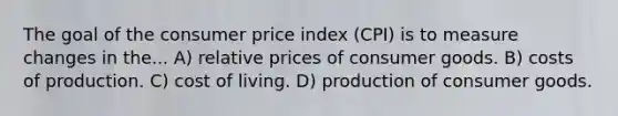 The goal of the consumer price index (CPI) is to measure changes in the... A) relative prices of consumer goods. B) costs of production. C) cost of living. D) production of consumer goods.