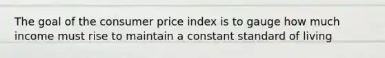 The goal of the consumer price index is to gauge how much income must rise to maintain a constant standard of living