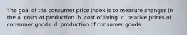 The goal of the consumer price index is to measure changes in the a. costs of production. b. cost of living. c. relative prices of consumer goods. d. production of consumer goods