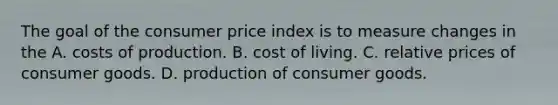 The goal of the consumer price index is to measure changes in the A. costs of production. B. cost of living. C. relative prices of consumer goods. D. production of consumer goods.