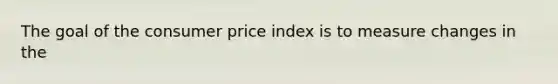 The goal of the consumer price index is to measure changes in the