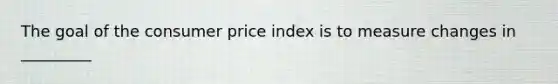 The goal of the consumer price index is to measure changes in _________