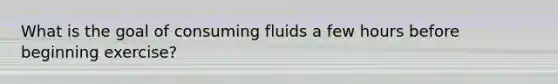 What is the goal of consuming fluids a few hours before beginning exercise?