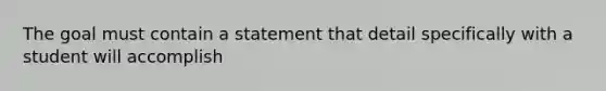 The goal must contain a statement that detail specifically with a student will accomplish