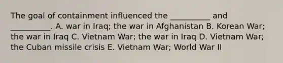 The goal of containment influenced the __________ and __________. A. war in Iraq; the war in Afghanistan B. Korean War; the war in Iraq C. Vietnam War; the war in Iraq D. Vietnam War; the Cuban missile crisis E. Vietnam War; World War II