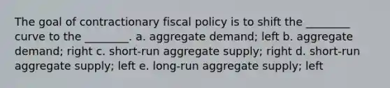 The goal of contractionary fiscal policy is to shift the ________ curve to the ________. a. aggregate demand; left b. aggregate demand; right c. short-run aggregate supply; right d. short-run aggregate supply; left e. long-run aggregate supply; left