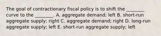 The goal of contractionary fiscal policy is to shift the ________ curve to the ________. A. aggregate demand; left B. short-run aggregate supply; right C. aggregate demand; right D. long-run aggregate supply; left E. short-run aggregate supply; left