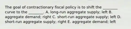 The goal of contractionary <a href='https://www.questionai.com/knowledge/kPTgdbKdvz-fiscal-policy' class='anchor-knowledge'>fiscal policy</a> is to shift the ________ curve to the ________. A. long-run aggregate supply; left B. aggregate demand; right C. short-run aggregate supply; left D. short-run aggregate supply; right E. aggregate demand; left