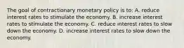 The goal of contractionary monetary policy is to: A. reduce interest rates to stimulate the economy. B. increase interest rates to stimulate the economy. C. reduce interest rates to slow down the economy. D. increase interest rates to slow down the economy.