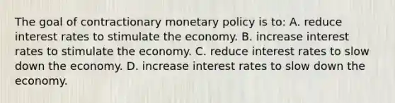 The goal of contractionary monetary policy is to: A. reduce interest rates to stimulate the economy. B. increase interest rates to stimulate the economy. C. reduce interest rates to slow down the economy. D. increase interest rates to slow down the economy.