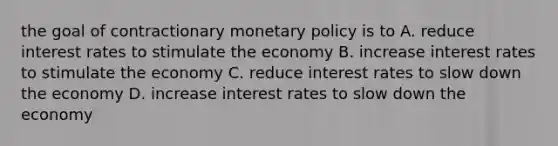 the goal of contractionary <a href='https://www.questionai.com/knowledge/kEE0G7Llsx-monetary-policy' class='anchor-knowledge'>monetary policy</a> is to A. reduce interest rates to stimulate the economy B. increase interest rates to stimulate the economy C. reduce interest rates to slow down the economy D. increase interest rates to slow down the economy