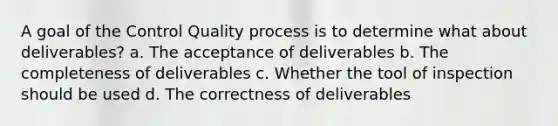 A goal of the Control Quality process is to determine what about deliverables? a. The acceptance of deliverables b. The completeness of deliverables c. Whether the tool of inspection should be used d. The correctness of deliverables