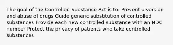 The goal of the Controlled Substance Act is to: Prevent diversion and abuse of drugs Guide generic substitution of controlled substances Provide each new controlled substance with an NDC number Protect the privacy of patients who take controlled substances