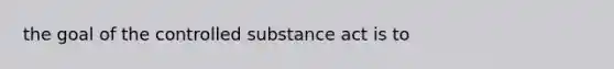 the goal of the controlled substance act is to