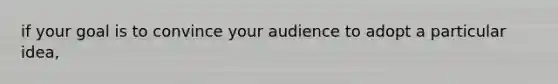 if your goal is to convince your audience to adopt a particular idea,