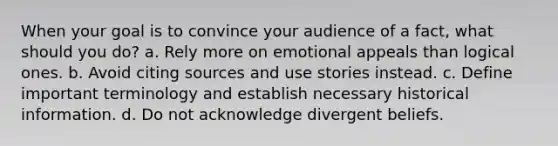 When your goal is to convince your audience of a fact, what should you do? a. Rely more on emotional appeals than logical ones. b. Avoid citing sources and use stories instead. c. Define important terminology and establish necessary historical information. d. Do not acknowledge divergent beliefs.