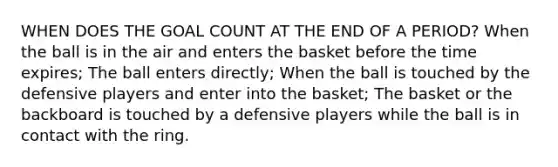 WHEN DOES THE GOAL COUNT AT THE END OF A PERIOD? When the ball is in the air and enters the basket before the time expires; The ball enters directly; When the ball is touched by the defensive players and enter into the basket; The basket or the backboard is touched by a defensive players while the ball is in contact with the ring.