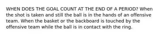 WHEN DOES THE GOAL COUNT AT THE END OF A PERIOD? When the shot is taken and still the ball is in the hands of an offensive team. When the basket or the backboard is touched by the offensive team while the ball is in contact with the ring.