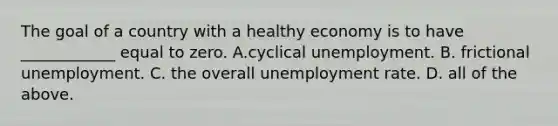 The goal of a country with a healthy economy is to have​ ____________ equal to zero. A.cyclical unemployment. B. frictional unemployment. C. the overall unemployment rate. D. all of the above.