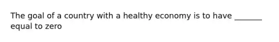 The goal of a country with a healthy economy is to have _______ equal to zero